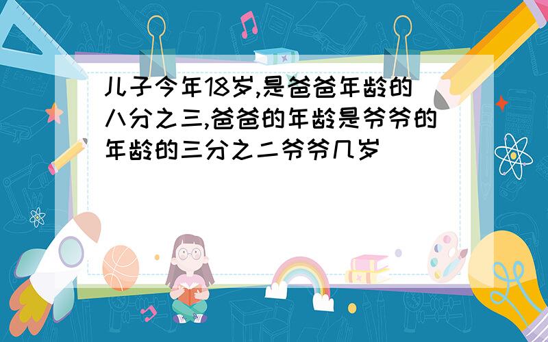 儿子今年18岁,是爸爸年龄的八分之三,爸爸的年龄是爷爷的年龄的三分之二爷爷几岁