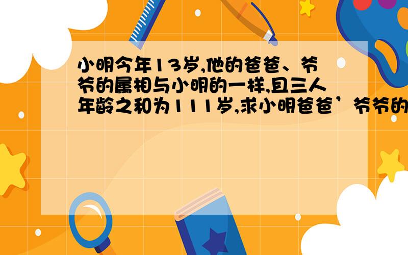 小明今年13岁,他的爸爸、爷爷的属相与小明的一样,且三人年龄之和为111岁,求小明爸爸’爷爷的岁数用方程解,不要算数这个题能用一元一次方程解吗，