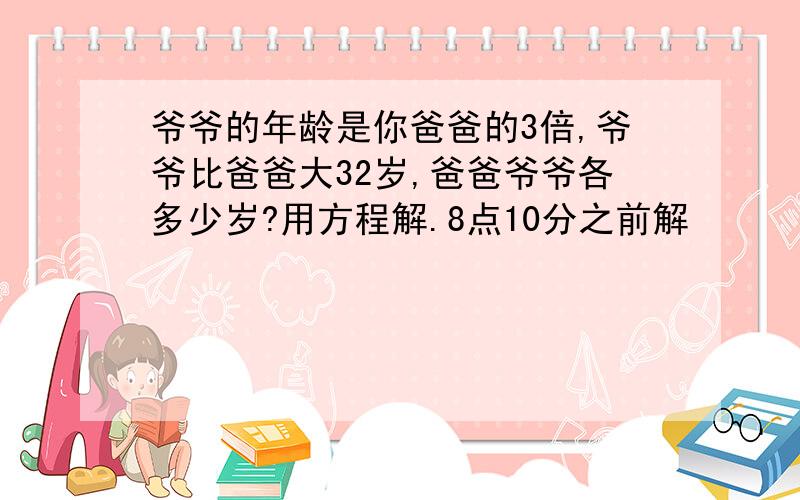 爷爷的年龄是你爸爸的3倍,爷爷比爸爸大32岁,爸爸爷爷各多少岁?用方程解.8点10分之前解