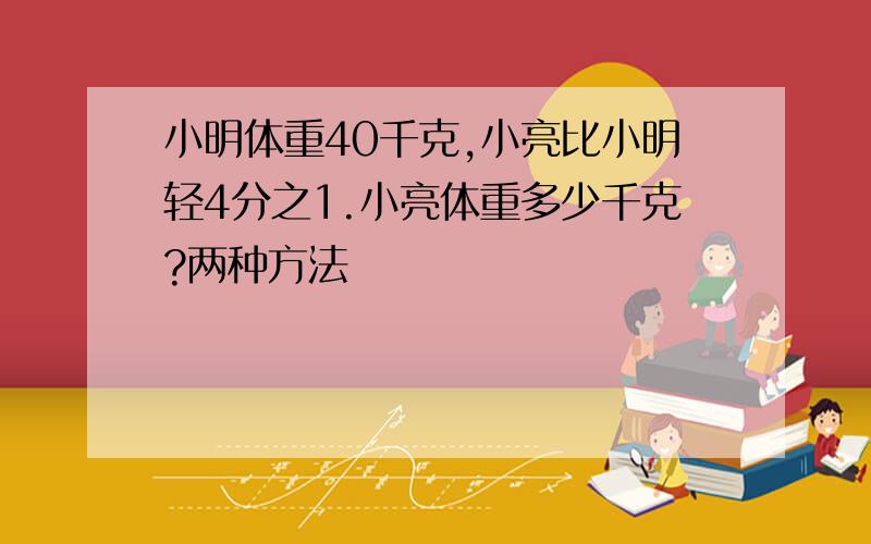 小明体重40千克,小亮比小明轻4分之1.小亮体重多少千克?两种方法