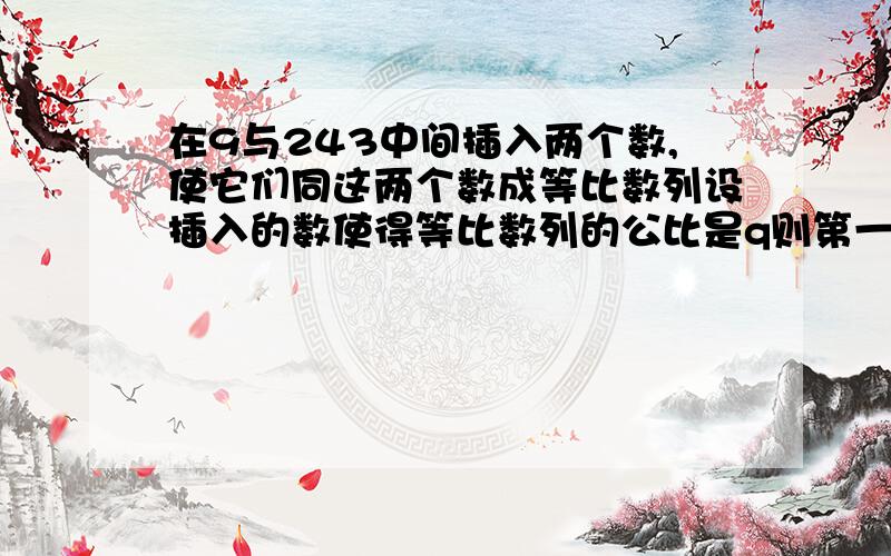 在9与243中间插入两个数,使它们同这两个数成等比数列设插入的数使得等比数列的公比是q则第一个数是9,第二个是9q,第三个是9q^2,第四个是9q^3=243于是q^3=27q=3插入的数位27,81“我想问的是：则