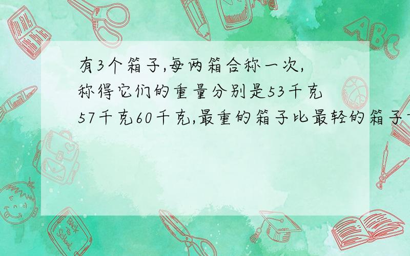 有3个箱子,每两箱合称一次,称得它们的重量分别是53千克57千克60千克,最重的箱子比最轻的箱子重多少千克