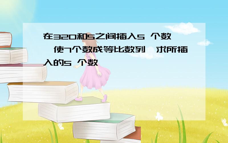 在320和5之间插入5 个数,使7个数成等比数列,求所插入的5 个数