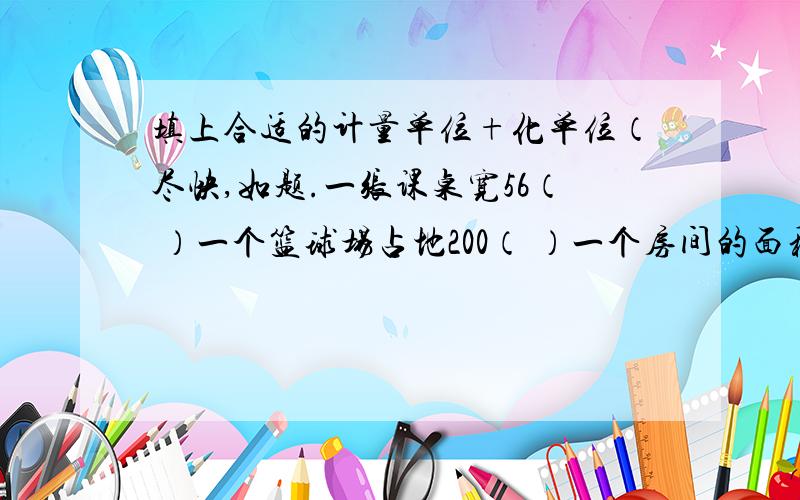 填上合适的计量单位+化单位（尽快,如题.一张课桌宽56（ ）一个篮球场占地200（ ）一个房间的面积是15（ ）一只梨重50（ ） 一枝铅笔长18（ ） 一种保温瓶的容量是2.5（ ）4.5立方米=（ ）立