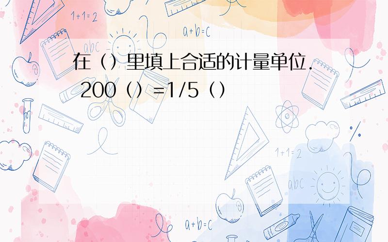 在（）里填上合适的计量单位. 200（）=1/5（）