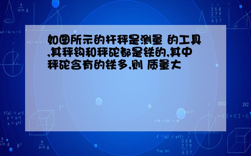 如图所示的杆秤是测量 的工具,其秤钩和秤砣都是铁的,其中秤砣含有的铁多,则 质量大