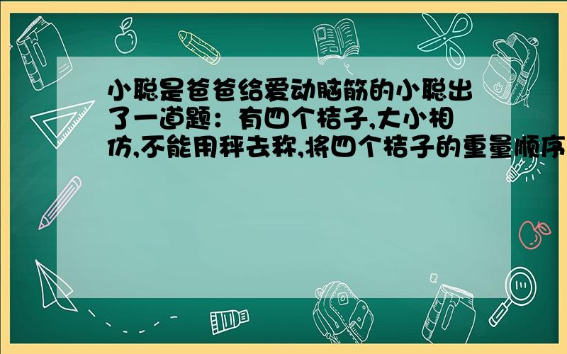 小聪是爸爸给爱动脑筋的小聪出了一道题：有四个桔子,大小相仿,不能用秤去称,将四个桔子的重量顺序排出A＞B BC＞AD BA=DC