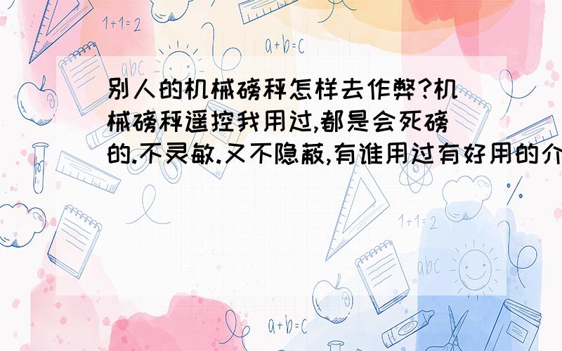 别人的机械磅秤怎样去作弊?机械磅秤遥控我用过,都是会死磅的.不灵敏.又不隐蔽,有谁用过有好用的介绍下先说明我用过不少机械磅秤遥控作弊的,有点一打开磅秤板就能看见里面的很大的作