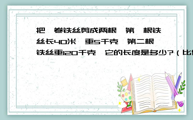 把一卷铁丝剪成两根,第一根铁丝长40米,重5千克,第二根铁丝重120千克,它的长度是多少?（比例式答）把一卷铁丝剪成两根,第一根铁丝长40米,重5千克,第二根铁丝重120千克,它的长度是多少?（比