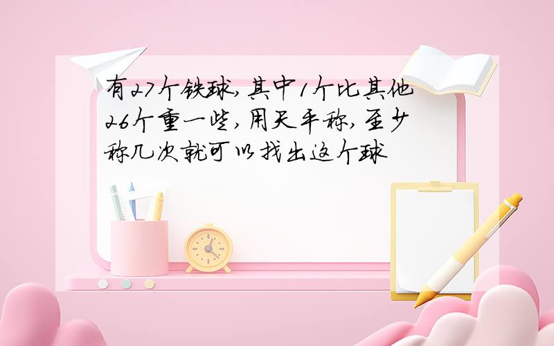 有27个铁球,其中1个比其他26个重一些,用天平称,至少称几次就可以找出这个球