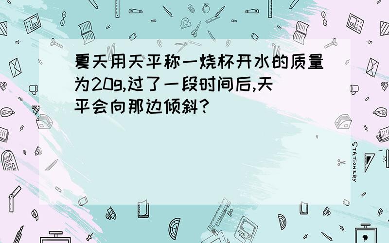 夏天用天平称一烧杯开水的质量为20g,过了一段时间后,天平会向那边倾斜?