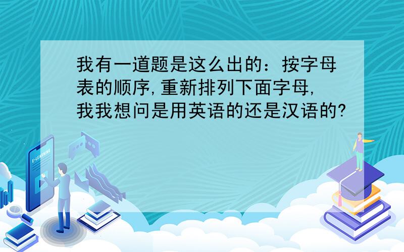 我有一道题是这么出的：按字母表的顺序,重新排列下面字母,我我想问是用英语的还是汉语的?