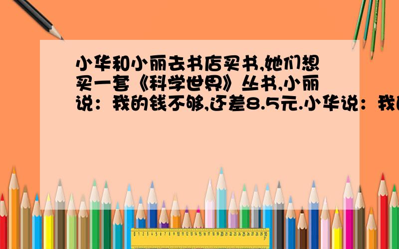 小华和小丽去书店买书,她们想买一套《科学世界》丛书,小丽说：我的钱不够,还差8.5元.小华说：我的钱也不够,还差11.7元.后来两人把钱合在一起,正好买下了这套书.你能算出这套书的价钱吗?