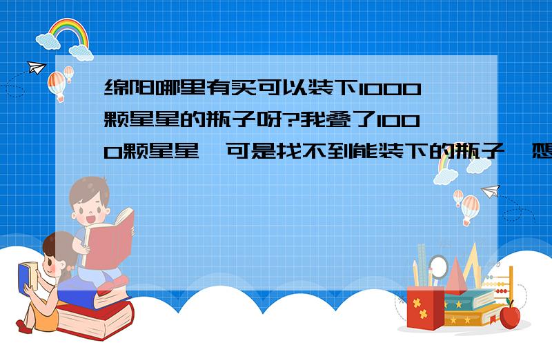 绵阳哪里有买可以装下1000颗星星的瓶子呀?我叠了1000颗星星,可是找不到能装下的瓶子,想问下,哪里有卖那个的,要很大很大的玻璃瓶要够大的,大观园哪些地方的,都太小