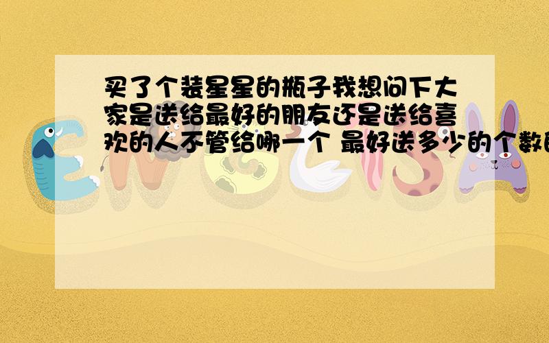 买了个装星星的瓶子我想问下大家是送给最好的朋友还是送给喜欢的人不管给哪一个 最好送多少的个数的马上就圣诞节了