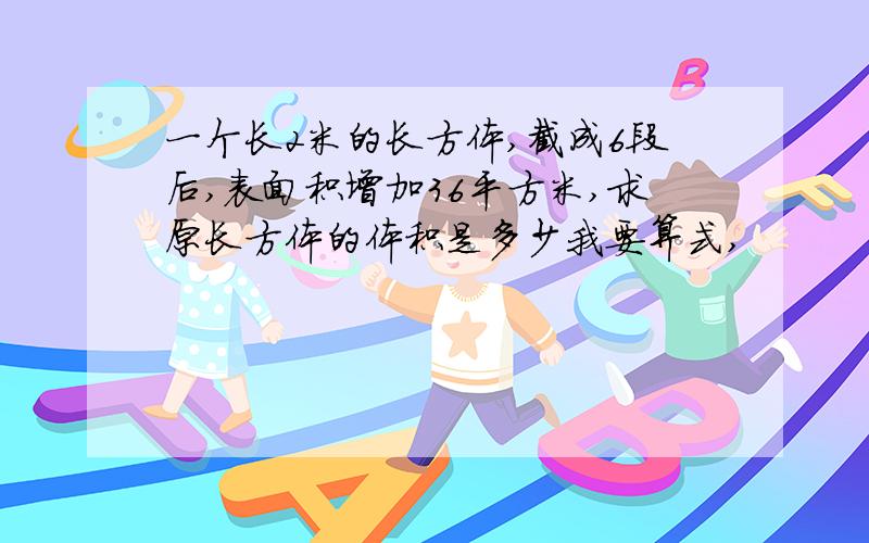 一个长2米的长方体,截成6段后,表面积增加36平方米,求原长方体的体积是多少我要算式,