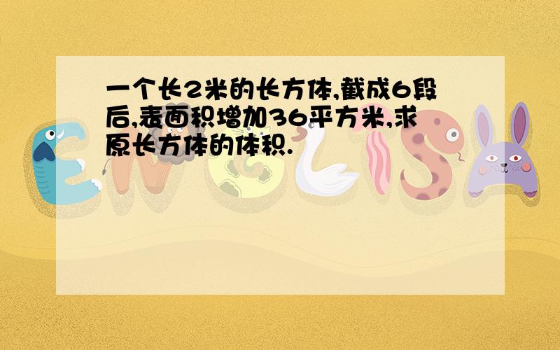 一个长2米的长方体,截成6段后,表面积增加36平方米,求原长方体的体积.