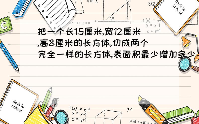 把一个长15厘米,宽12厘米,高8厘米的长方体,切成两个完全一样的长方体,表面积最少增加多少平方厘米?最把公式详细列出来