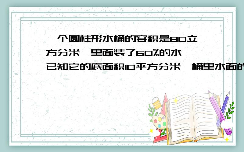 一个圆柱形水桶的容积是80立方分米,里面装了60%的水,已知它的底面积10平方分米,桶里水面的高是多少分米并说是求什么？