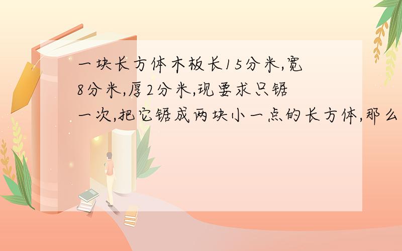 一块长方体木板长15分米,宽8分米,厚2分米,现要求只锯一次,把它锯成两块小一点的长方体,那么表面积最增加多少平方分米?