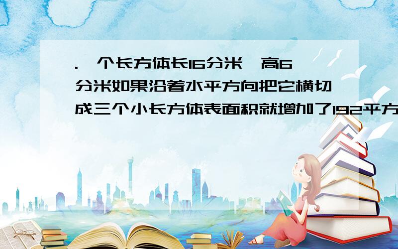 .一个长方体长16分米,高6分米如果沿着水平方向把它横切成三个小长方体表面积就增加了192平方分米原来长方