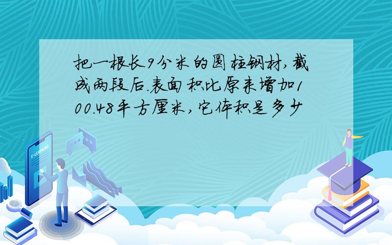 把一根长9分米的圆柱钢材,截成两段后.表面积比原来增加100.48平方厘米,它体积是多少