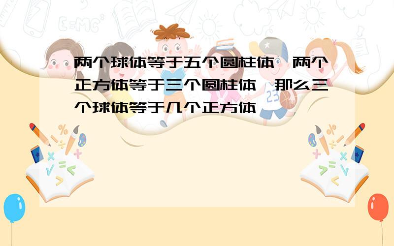 两个球体等于五个圆柱体,两个正方体等于三个圆柱体,那么三个球体等于几个正方体