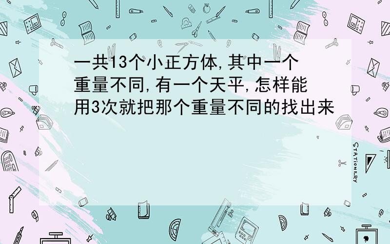 一共13个小正方体,其中一个重量不同,有一个天平,怎样能用3次就把那个重量不同的找出来