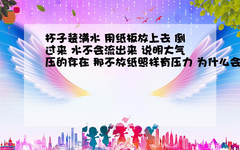 杯子装满水 用纸板放上去 倒过来 水不会流出来 说明大气压的存在 那不放纸照样有压力 为什么会流出来