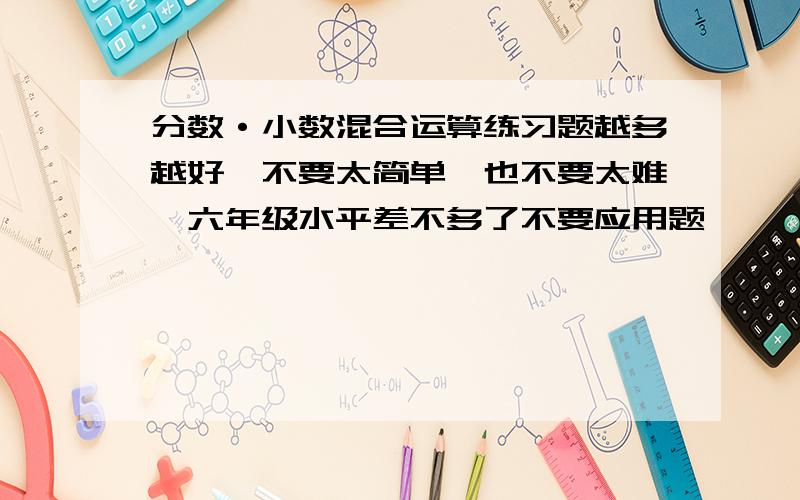 分数·小数混合运算练习题越多越好,不要太简单,也不要太难,六年级水平差不多了不要应用题