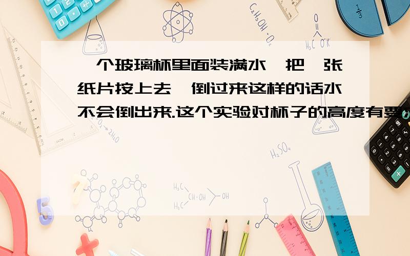 一个玻璃杯里面装满水,把一张纸片按上去,倒过来这样的话水不会倒出来.这个实验对杯子的高度有要求吗?如果杯子太矮会怎么样