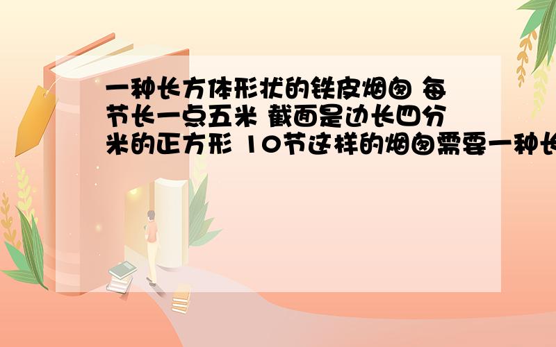 一种长方体形状的铁皮烟囱 每节长一点五米 截面是边长四分米的正方形 10节这样的烟囱需要一种长方体形状的铁皮烟囱    每节长一点五米  截面是边长四分米的正方形  10节这样的烟囱需要