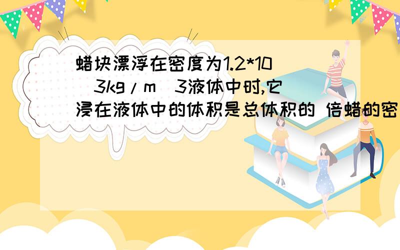 蜡块漂浮在密度为1.2*10^3kg/m^3液体中时,它浸在液体中的体积是总体积的 倍蜡的密度=0.9g/cm^3