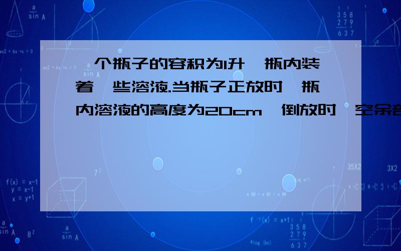 一个瓶子的容积为1升,瓶内装着一些溶液.当瓶子正放时,瓶内溶液的高度为20cm,倒放时,空余部分的高度...    一个瓶子的容积为1升,瓶内装着一些溶液.当瓶子正放时,瓶内溶液的高度为20cm,倒