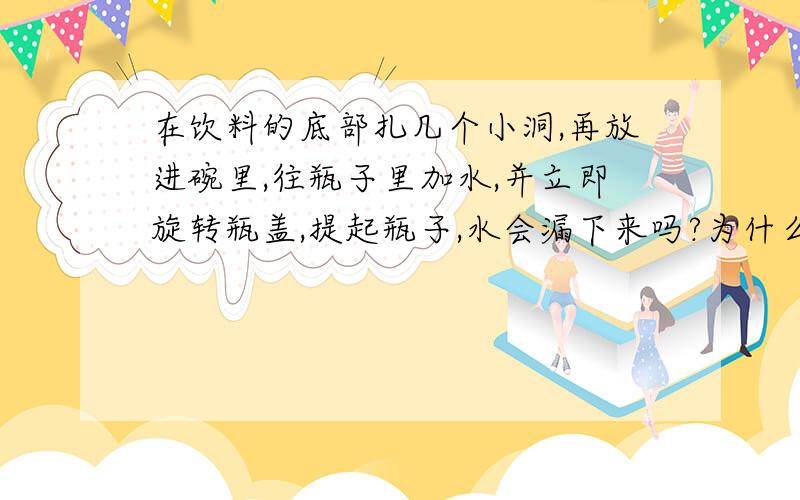 在饮料的底部扎几个小洞,再放进碗里,往瓶子里加水,并立即旋转瓶盖,提起瓶子,水会漏下来吗?为什么?