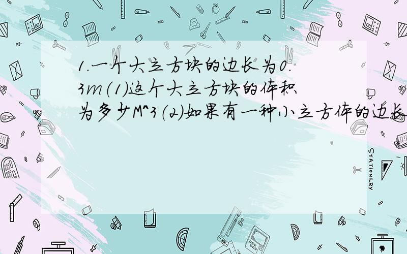 1.一个大立方块的边长为0.3m（1）这个大立方块的体积为多少M＾3（2）如果有一种小立方体的边长为3×10^-3m,需要多少个这样的立方块才能摆成（1）中那样的立方块.