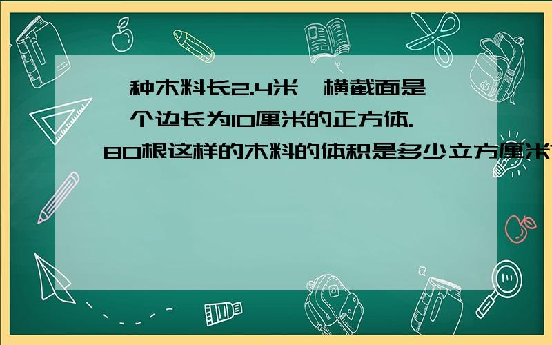 一种木料长2.4米,横截面是一个边长为10厘米的正方体.80根这样的木料的体积是多少立方厘米?合多少立方米