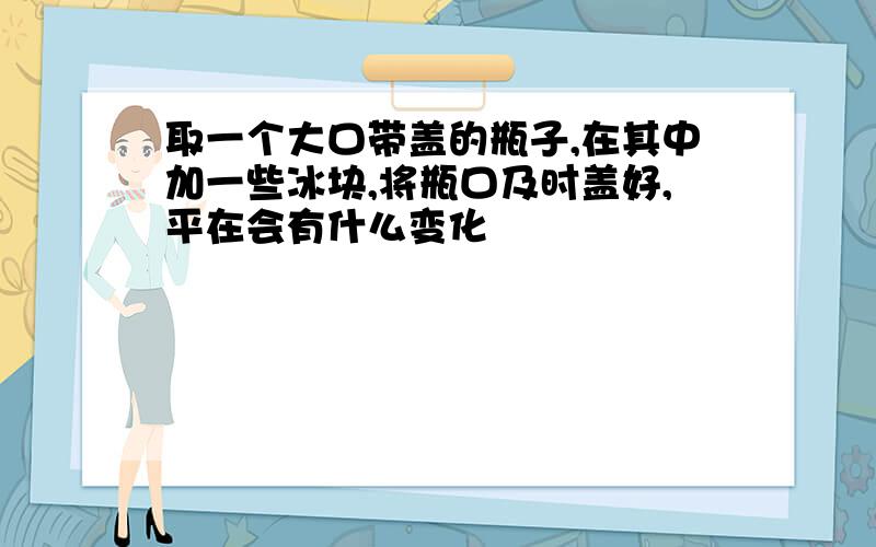 取一个大口带盖的瓶子,在其中加一些冰块,将瓶口及时盖好,平在会有什么变化