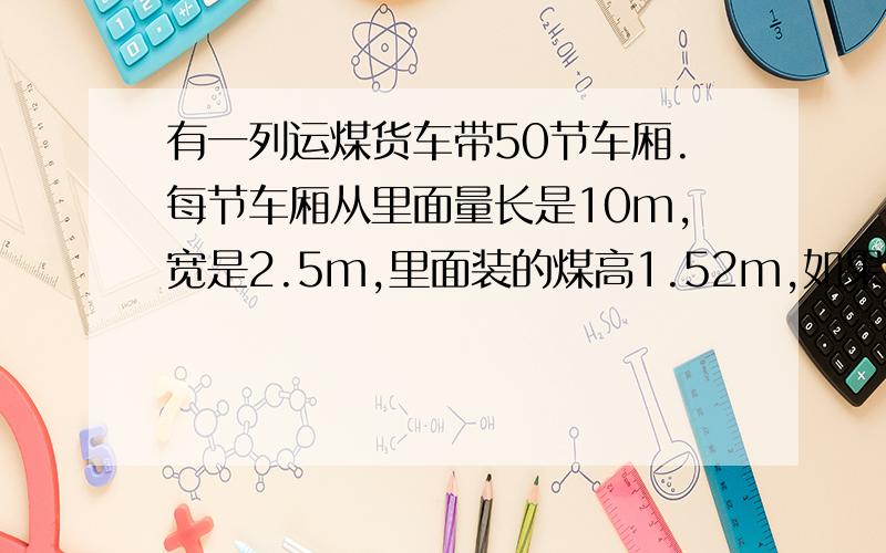 有一列运煤货车带50节车厢.每节车厢从里面量长是10m,宽是2.5m,里面装的煤高1.52m,如果0.78立方米的煤重1这些煤有多少吨?