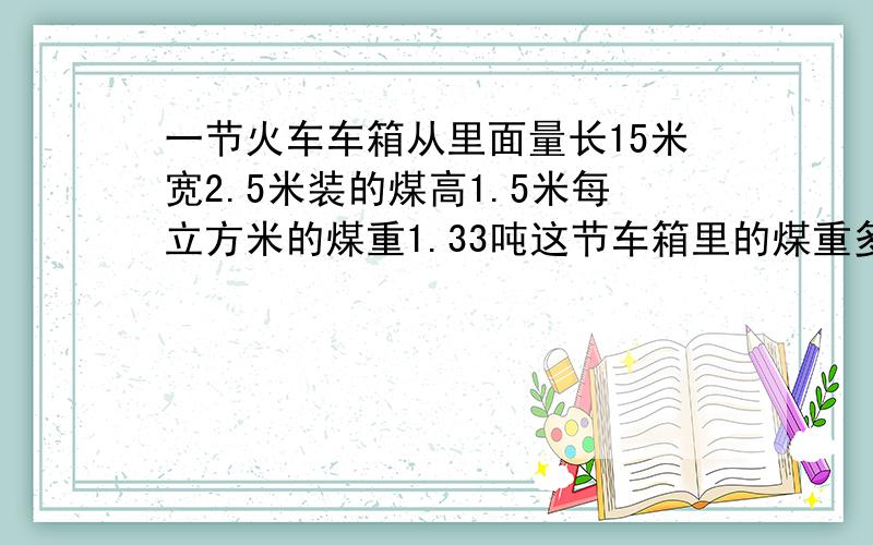 一节火车车箱从里面量长15米宽2.5米装的煤高1.5米每立方米的煤重1.33吨这节车箱里的煤重多少吨