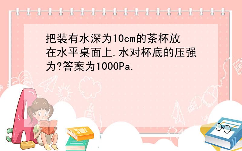 把装有水深为10cm的茶杯放在水平桌面上,水对杯底的压强为?答案为1000Pa.