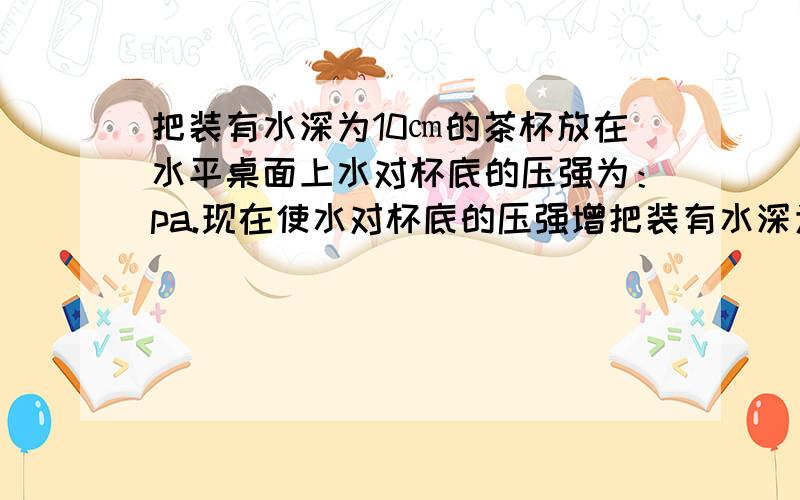 把装有水深为10㎝的茶杯放在水平桌面上水对杯底的压强为：pa.现在使水对杯底的压强增把装有水深为10㎝的茶杯放在水平桌面上水对杯底的压强为：pa.现在使水对杯底的压强增大,可采取的