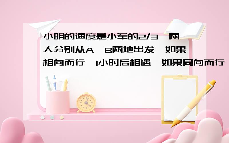 小明的速度是小军的2/3,两人分别从A,B两地出发,如果相向而行,1小时后相遇,如果同向而行,小军追上小明要多长时间