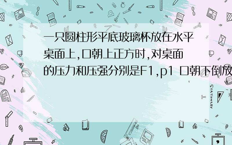 一只圆柱形平底玻璃杯放在水平桌面上,口朝上正方时,对桌面的压力和压强分别是F1,p1 口朝下倒放时,对桌的压力和压强分别是F2,P2,大小比较   不是压强等于密度乘与g和高吗,为什么压强不相