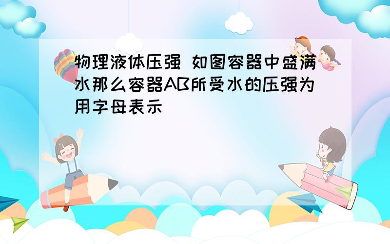 物理液体压强 如图容器中盛满水那么容器AB所受水的压强为用字母表示                             thanks        sorry    是这个图片