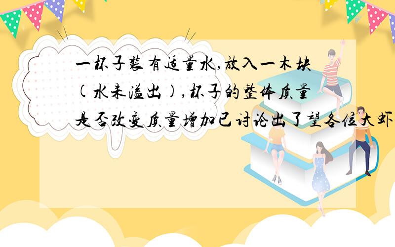 一杯子装有适量水,放入一木块(水未溢出),杯子的整体质量是否改变质量增加已讨论出了望各位大虾告诉俺质量是否增加一个木块的质量啊~