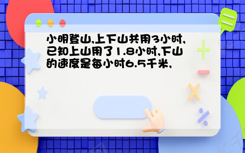 小明登山,上下山共用3小时,已知上山用了1.8小时,下山的速度是每小时6.5千米,