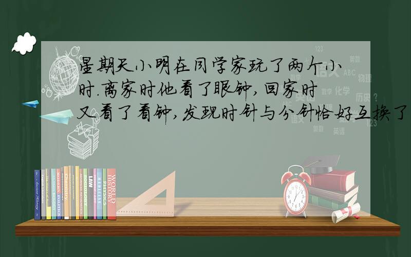 星期天小明在同学家玩了两个小时.离家时他看了眼钟,回家时又看了看钟,发现时针与分针恰好互换了一个位置.答案 2时46又13分之2,要过程