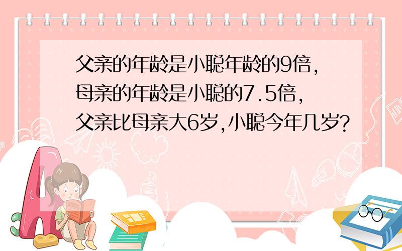 父亲的年龄是小聪年龄的9倍,母亲的年龄是小聪的7.5倍,父亲比母亲大6岁,小聪今年几岁?