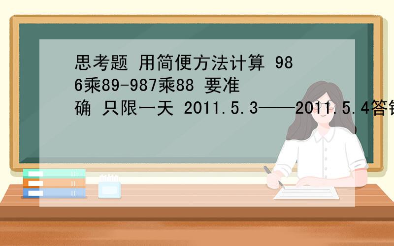 思考题 用简便方法计算 986乘89-987乘88 要准确 只限一天 2011.5.3——2011.5.4答错没钱